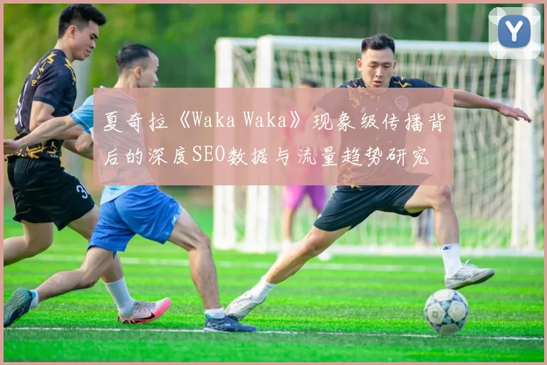 夏奇拉《Waka Waka》现象级传播背后的深度SEO数据与流量趋势研究