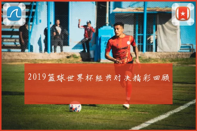 2019篮球世界杯经典对决精彩回顾
