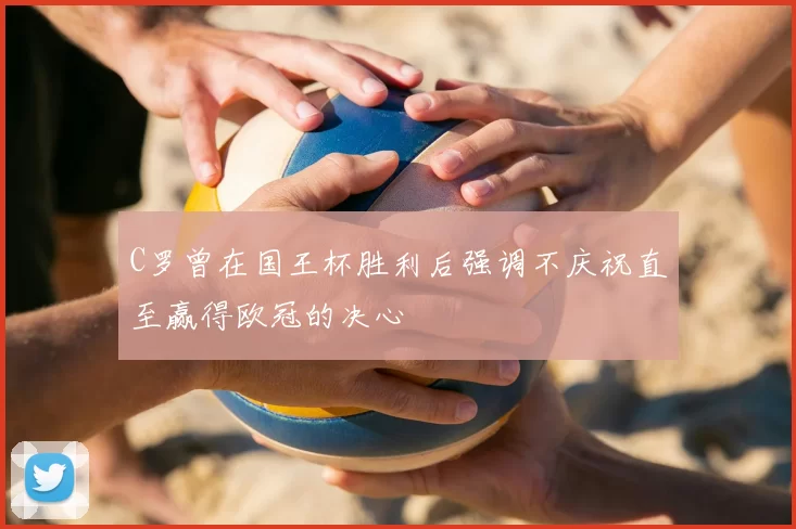 C罗曾在国王杯胜利后强调不庆祝直至赢得欧冠的决心