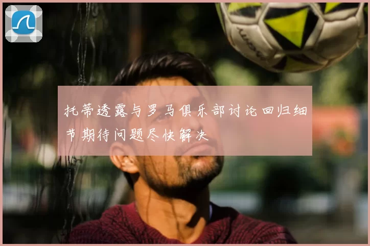 托蒂透露与罗马俱乐部讨论回归细节期待问题尽快解决