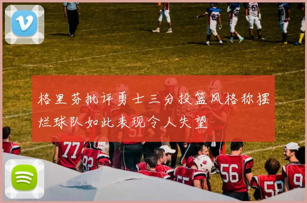 格里芬批评勇士三分投篮风格称摆烂球队如此表现令人失望