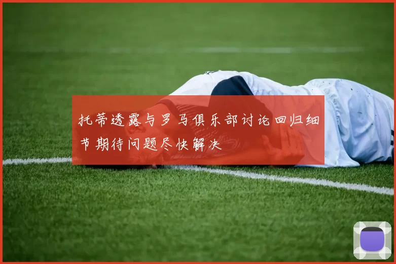 托蒂透露与罗马俱乐部讨论回归细节期待问题尽快解决