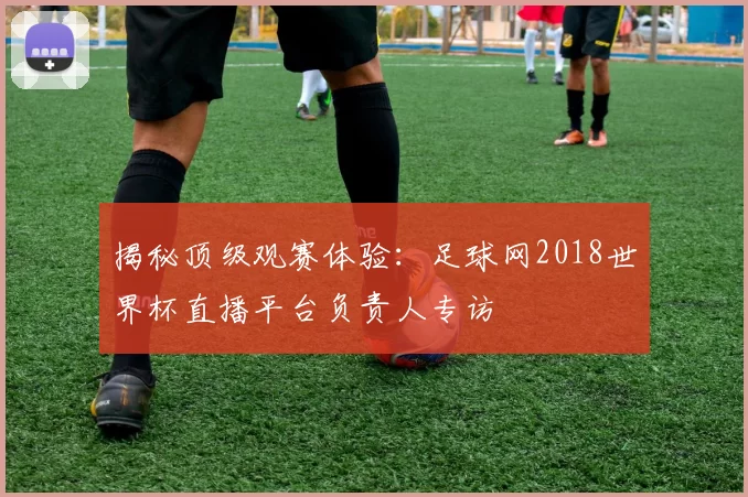 揭秘顶级观赛体验：足球网2018世界杯直播平台负责人专访