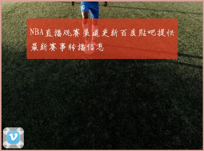 NBA直播观赛渠道更新百度贴吧提供最新赛事转播信息