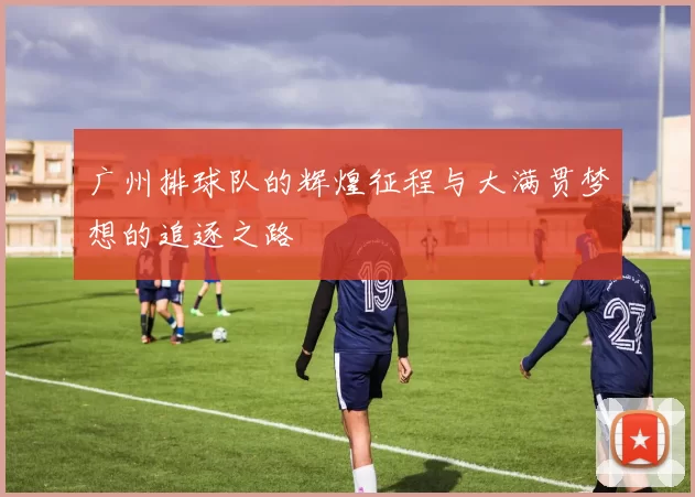 广州排球队的辉煌征程与大满贯梦想的追逐之路