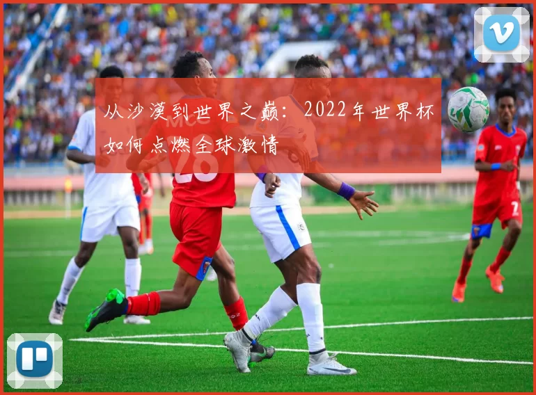 从沙漠到世界之巅:2022年世界杯如何点燃全球激情