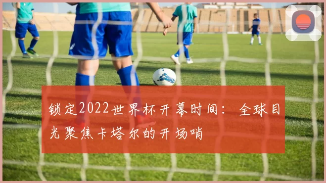 锁定2022世界杯开幕时间:全球目光聚焦卡塔尔的开场哨
