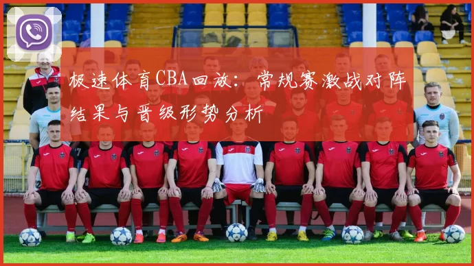 极速体育CBA回放：常规赛激战对阵结果与晋级形势分析