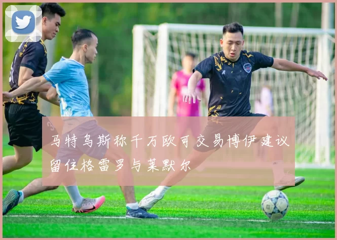 马特乌斯称千万欧可交易博伊建议留住格雷罗与莱默尔