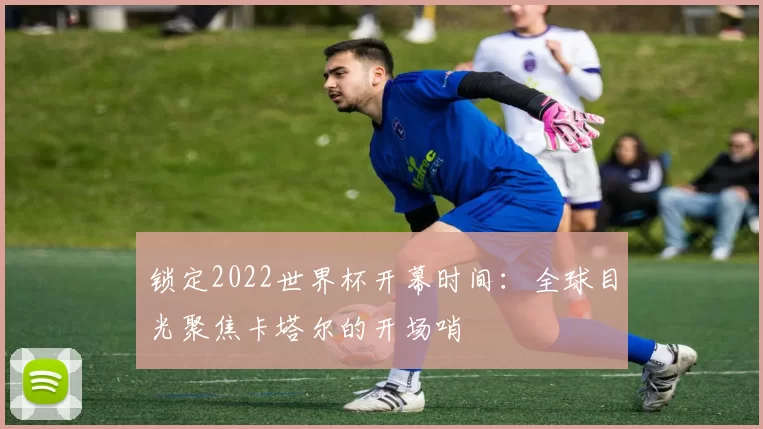 锁定2022世界杯开幕时间：全球目光聚焦卡塔尔的开场哨