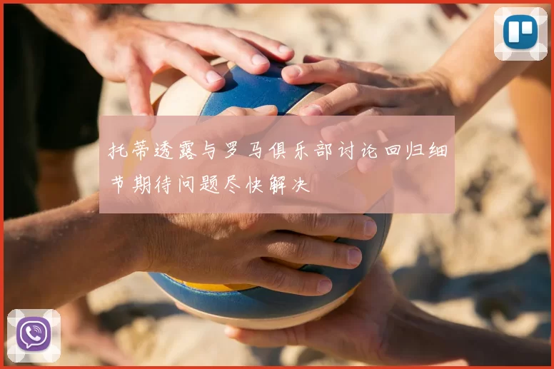 托蒂透露与罗马俱乐部讨论回归细节期待问题尽快解决