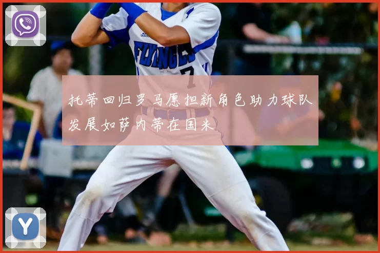 托蒂回归罗马愿担新角色助力球队发展如萨内蒂在国米