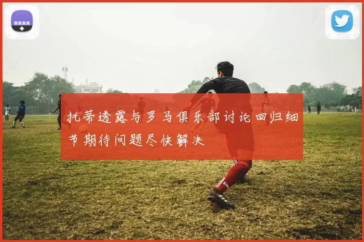 托蒂透露与罗马俱乐部讨论回归细节期待问题尽快解决
