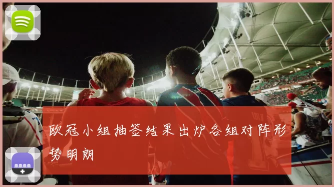欧冠小组抽签结果出炉各组对阵形势明朗