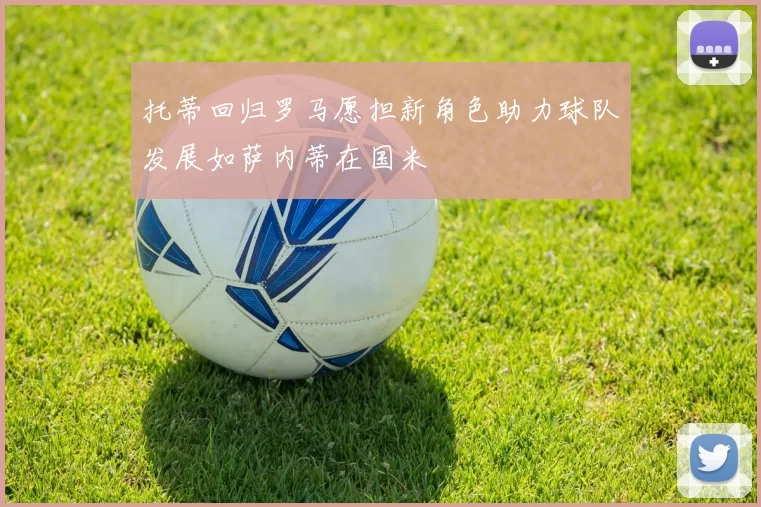 托蒂回归罗马愿担新角色助力球队发展如萨内蒂在国米