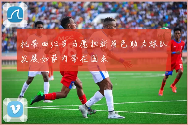 托蒂回归罗马愿担新角色助力球队发展如萨内蒂在国米