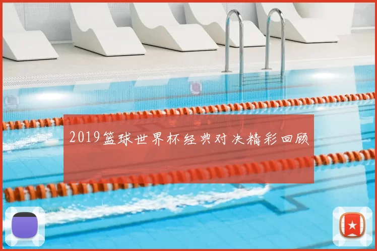 2019篮球世界杯经典对决精彩回顾