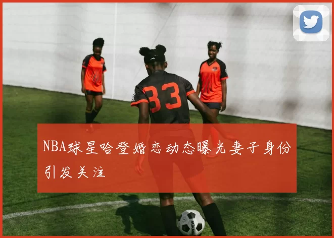 NBA球星哈登婚恋动态曝光妻子身份引发关注