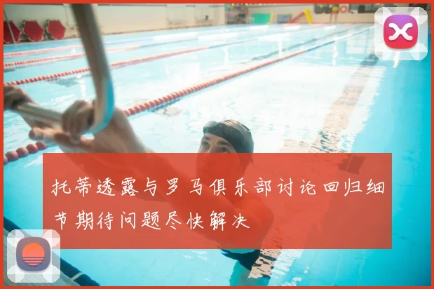 托蒂透露与罗马俱乐部讨论回归细节期待问题尽快解决