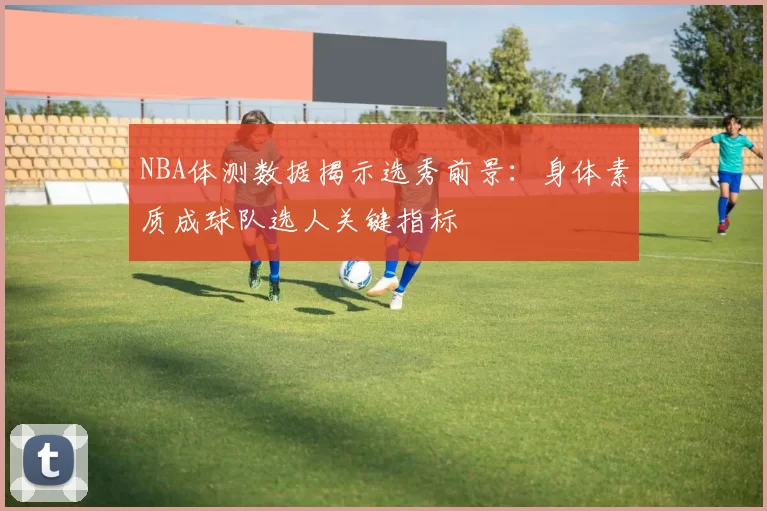 NBA体测数据揭示选秀前景：身体素质成球队选人关键指标