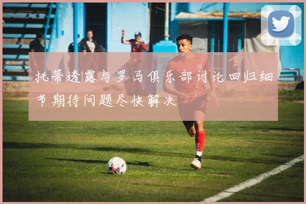 托蒂透露与罗马俱乐部讨论回归细节期待问题尽快解决