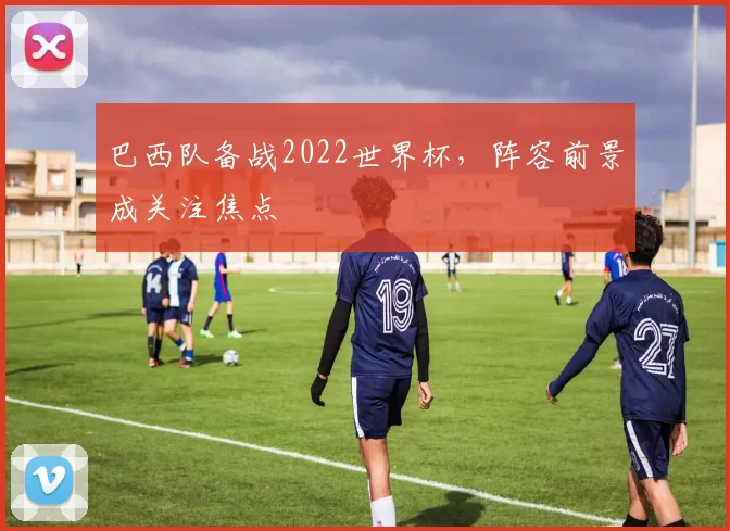 巴西队备战2022世界杯,阵容前景成关注焦点