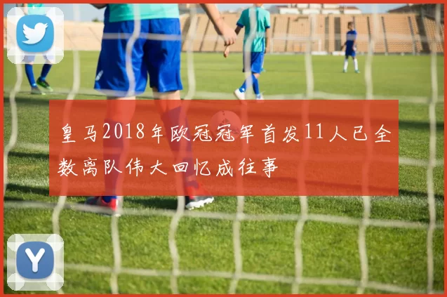 皇马2018年欧冠冠军首发11人已全数离队伟大回忆成往事