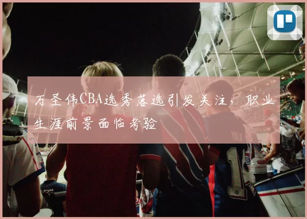 万圣伟CBA选秀落选引发关注,职业生涯前景面临考验