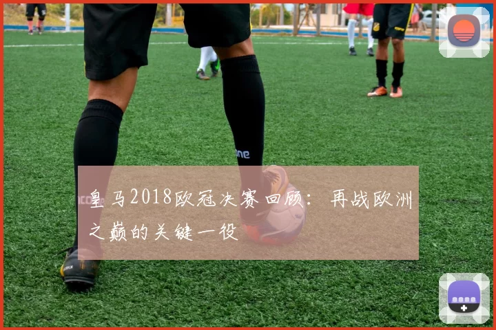 皇马2018欧冠决赛回顾：再战欧洲之巅的关键一役
