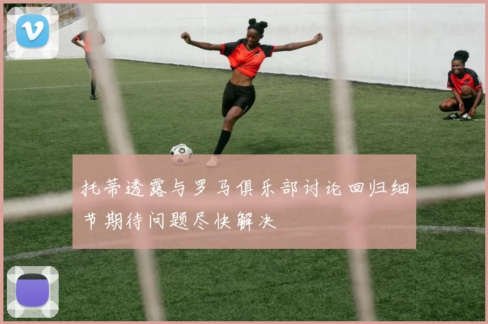 托蒂透露与罗马俱乐部讨论回归细节期待问题尽快解决