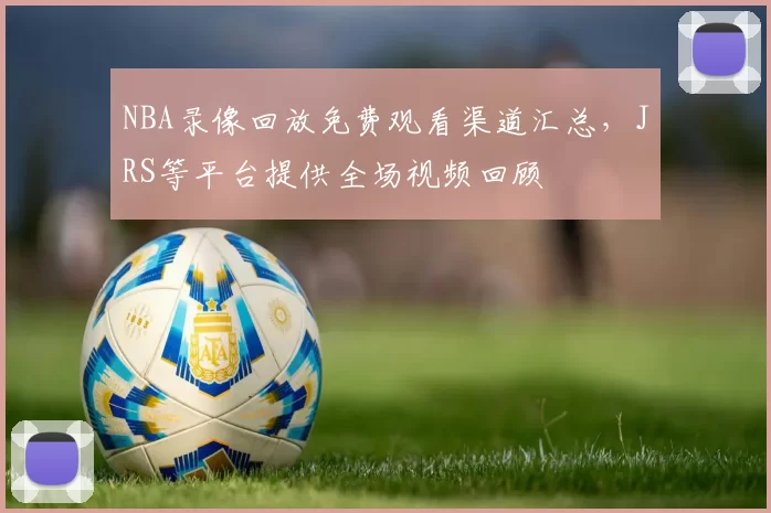 NBA录像回放免费观看渠道汇总,JRS等平台提供全场视频回顾