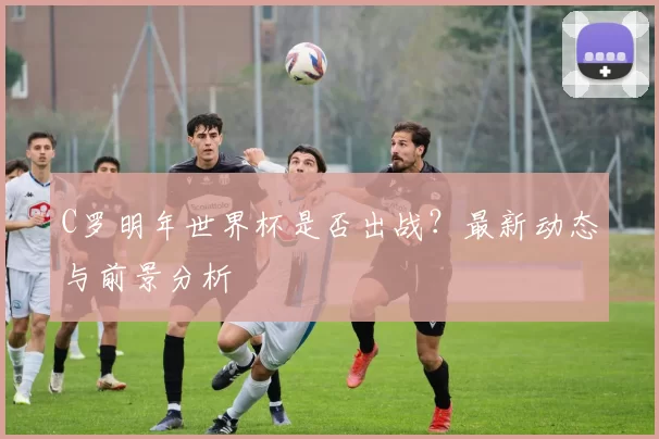 C罗明年世界杯是否出战？最新动态与前景分析