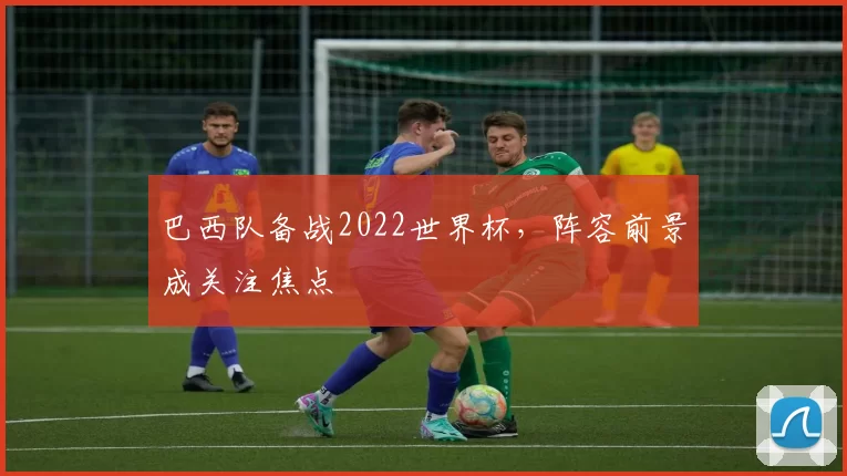巴西队备战2022世界杯，阵容前景成关注焦点