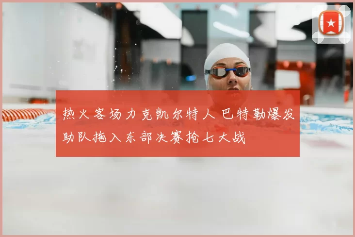 热火客场力克凯尔特人 巴特勒爆发助队拖入东部决赛抢七大战