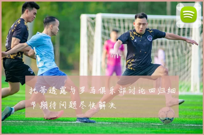 托蒂透露与罗马俱乐部讨论回归细节期待问题尽快解决