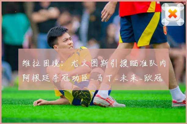 维拉困境：尤文图斯引援瞄准队内阿根廷夺冠功臣_马丁_未来_欧冠