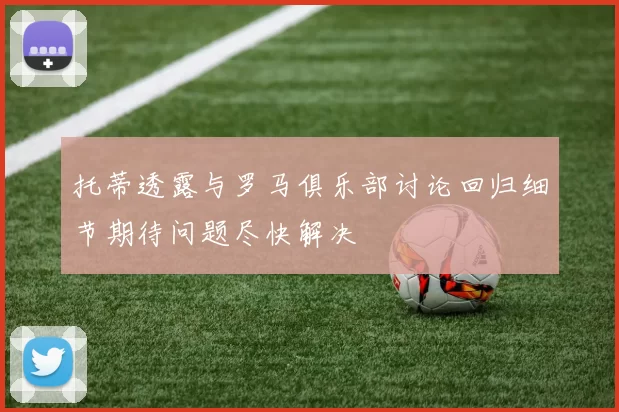 托蒂透露与罗马俱乐部讨论回归细节期待问题尽快解决