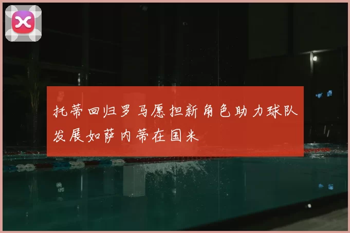 托蒂回归罗马愿担新角色助力球队发展如萨内蒂在国米
