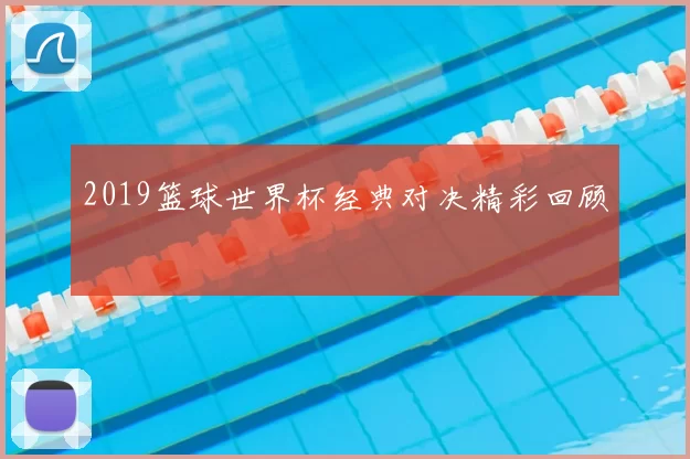 2019篮球世界杯经典对决精彩回顾