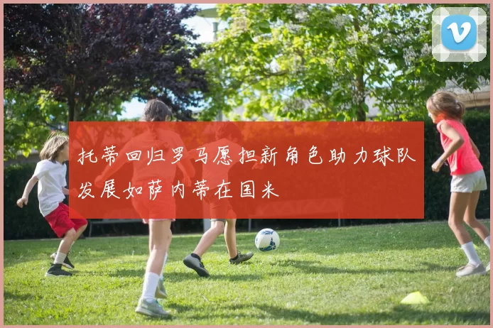 托蒂回归罗马愿担新角色助力球队发展如萨内蒂在国米