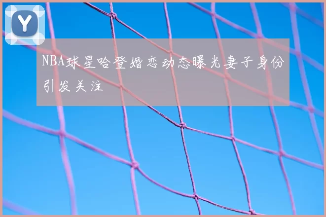NBA球星哈登婚恋动态曝光妻子身份引发关注