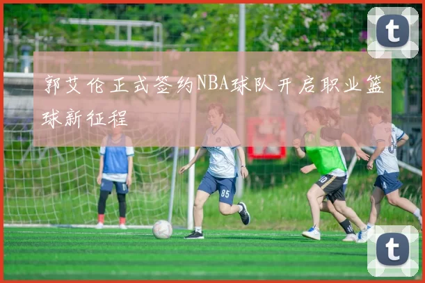 郭艾伦正式签约NBA球队开启职业篮球新征程