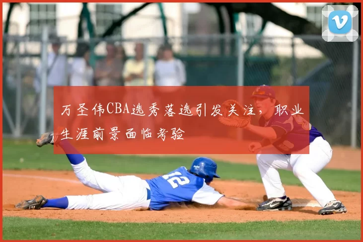 万圣伟CBA选秀落选引发关注，职业生涯前景面临考验