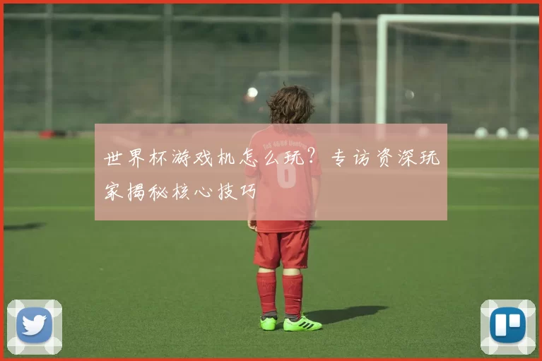 世界杯游戏机怎么玩?专访资深玩家揭秘核心技巧
