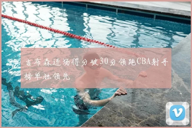 吉布森连场得分破30分领跑CBA射手榜单独领先