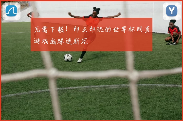 无需下载!即点即玩的世界杯网页游戏成球迷新宠