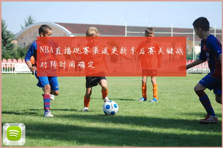 NBA直播观赛渠道更新季后赛关键战对阵时间确定