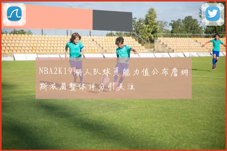 NBA2K19湖人队球员能力值公布詹姆斯浓眉整体评分引关注