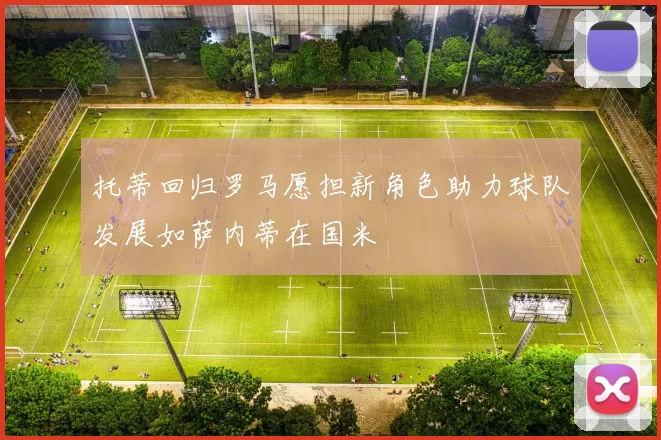 托蒂回归罗马愿担新角色助力球队发展如萨内蒂在国米