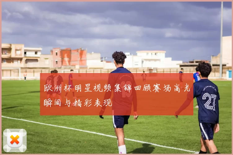 欧洲杯明星视频集锦回顾赛场高光瞬间与精彩表现